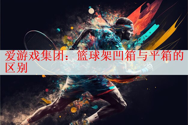 爱游戏集团：篮球架凹箱与平箱的区别