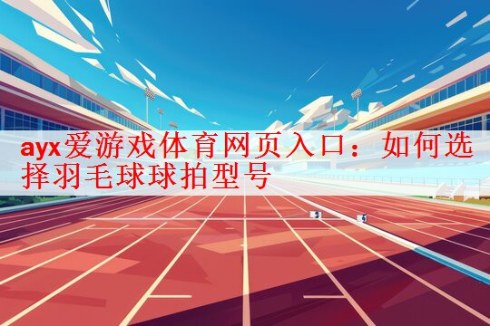 ayx爱游戏体育网页入口：如何选择羽毛球球拍型号