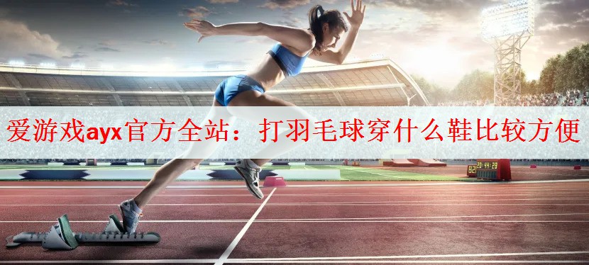 爱游戏ayx官方全站：打羽毛球穿什么鞋比较方便