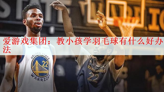 爱游戏集团：教小孩学羽毛球有什么好办法