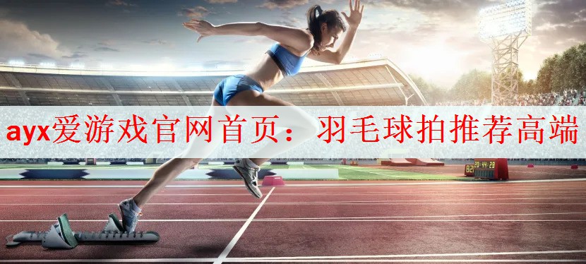 ayx爱游戏官网首页：羽毛球拍推荐高端