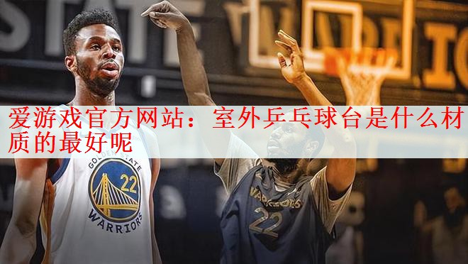 爱游戏官方网站：室外乒乓球台是什么材质的最好呢