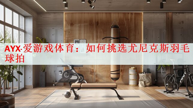 <strong>AYX·爱游戏体育：如何挑选尤尼克斯羽毛球拍</strong>