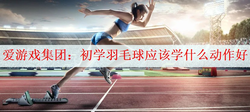 初学羽毛球应该学什么动作好